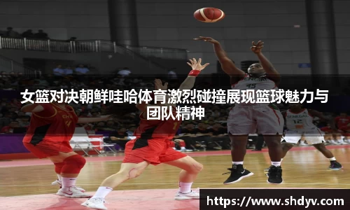 女篮对决朝鲜哇哈体育激烈碰撞展现篮球魅力与团队精神