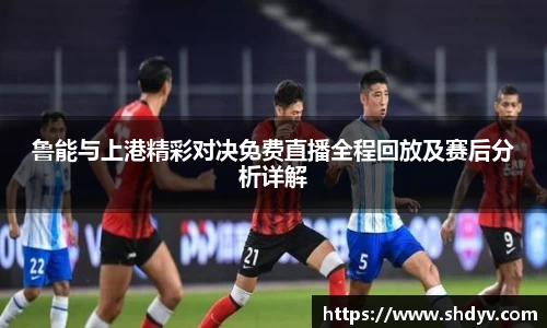 鲁能与上港精彩对决免费直播全程回放及赛后分析详解