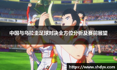 中国与乌拉圭足球对决全方位分析及赛前展望